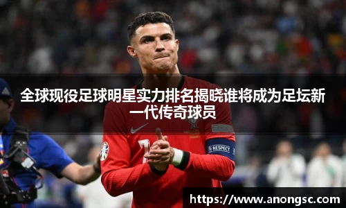 全球现役足球明星实力排名揭晓谁将成为足坛新一代传奇球员